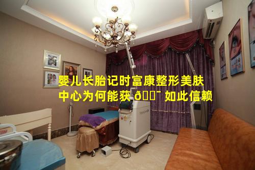 婴儿长胎记时富康整形美肤中心为何能获 🐯 如此信赖
